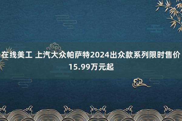 在线美工 上汽大众帕萨特2024出众款系列限时售价15.99万元起