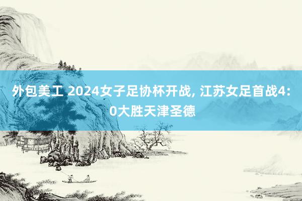 外包美工 2024女子足协杯开战, 江苏女足首战4: 0大胜天津圣德