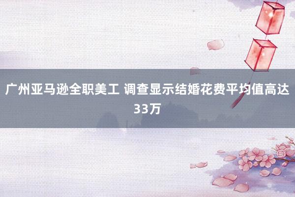 广州亚马逊全职美工 调查显示结婚花费平均值高达33万