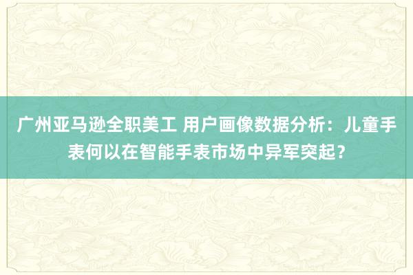 广州亚马逊全职美工 用户画像数据分析：儿童手表何以在智能手表市场中异军突起？