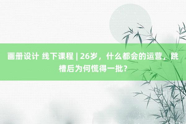 画册设计 线下课程 | 26岁，什么都会的运营，跳槽后为何慌得一批？