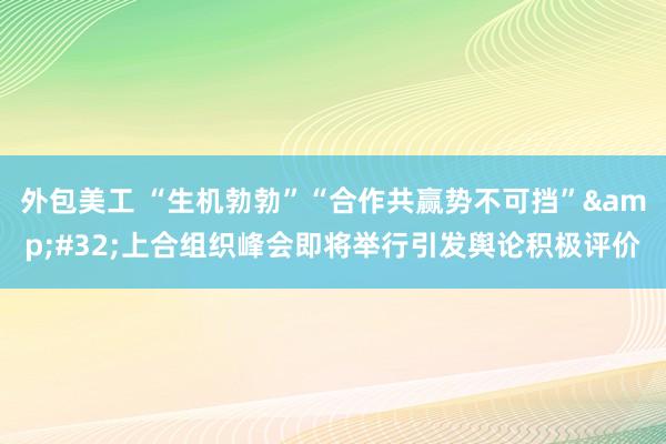 外包美工 “生机勃勃”“合作共赢势不可挡”&#32;上合组织峰会即将举行引发舆论积极评价