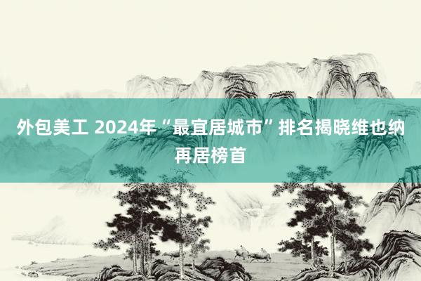 外包美工 2024年“最宜居城市”排名揭晓　维也纳再居榜首