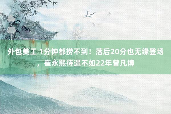 外包美工 1分钟都捞不到！落后20分也无缘登场，崔永熙待遇不如22年曾凡博