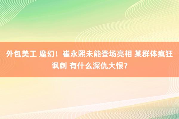 外包美工 魔幻！崔永熙未能登场亮相 某群体疯狂讽刺 有什么深仇大恨？