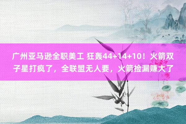 广州亚马逊全职美工 狂轰44+14+10！火箭双子星打疯了，全联盟无人要，火箭捡漏赚大了