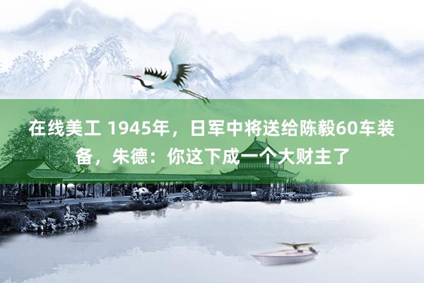 在线美工 1945年，日军中将送给陈毅60车装备，朱德：你这下成一个大财主了