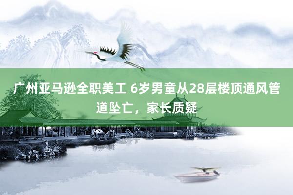 广州亚马逊全职美工 6岁男童从28层楼顶通风管道坠亡，家长质疑