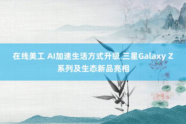 在线美工 AI加速生活方式升级 三星Galaxy Z系列及生态新品亮相