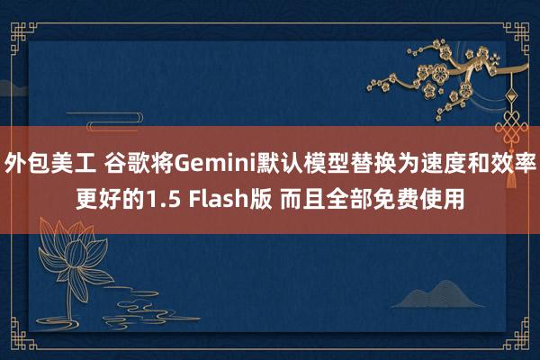 外包美工 谷歌将Gemini默认模型替换为速度和效率更好的1.5 Flash版 而且全部免费使用