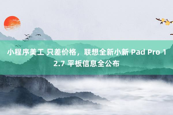 小程序美工 只差价格，联想全新小新 Pad Pro 12.7 平板信息全公布