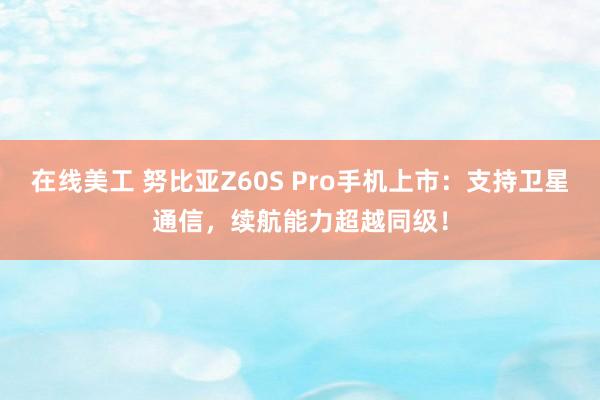 在线美工 努比亚Z60S Pro手机上市：支持卫星通信，续航能力超越同级！