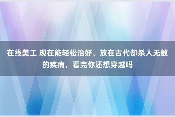 在线美工 现在能轻松治好、放在古代却杀人无数的疾病，看完你还想穿越吗