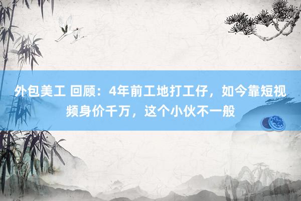 外包美工 回顾：4年前工地打工仔，如今靠短视频身价千万，这个小伙不一般