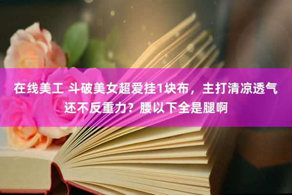 在线美工 斗破美女超爱挂1块布，主打清凉透气还不反重力？腰以下全是腿啊