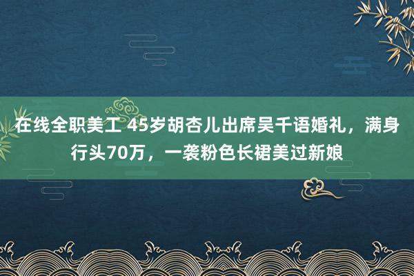 在线全职美工 45岁胡杏儿出席吴千语婚礼，满身行头70万，一袭粉色长裙美过新娘