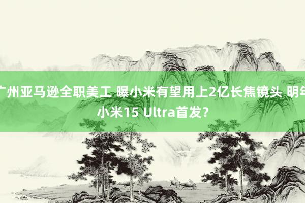 广州亚马逊全职美工 曝小米有望用上2亿长焦镜头 明年小米15 Ultra首发？