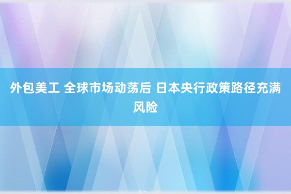 外包美工 全球市场动荡后 日本央行政策路径充满风险