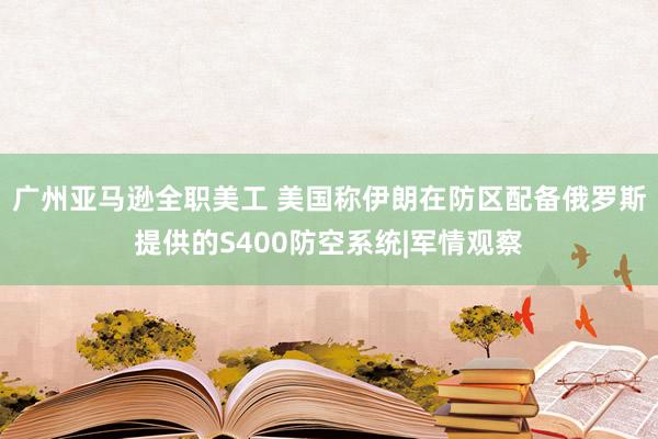 广州亚马逊全职美工 美国称伊朗在防区配备俄罗斯提供的S400防空系统|军情观察