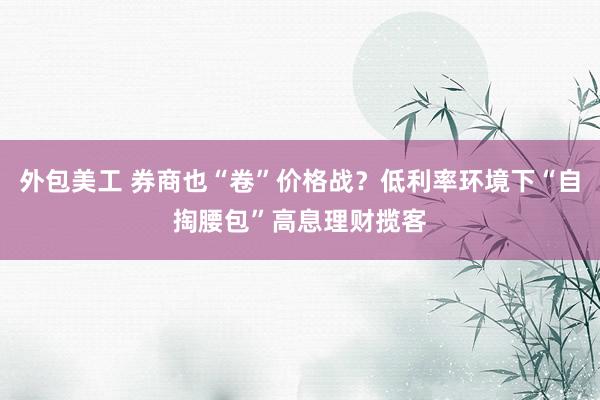 外包美工 券商也“卷”价格战？低利率环境下“自掏腰包”高息理财揽客