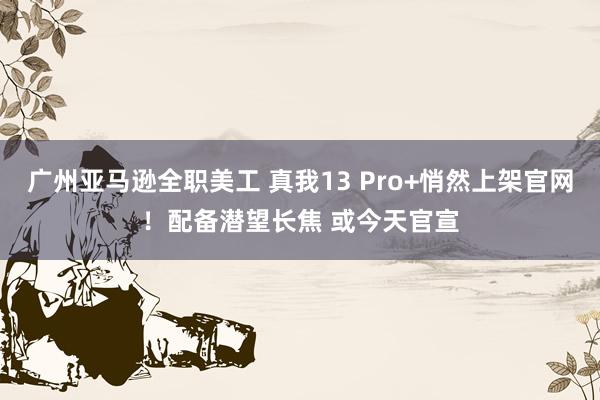 广州亚马逊全职美工 真我13 Pro+悄然上架官网！配备潜望长焦 或今天官宣