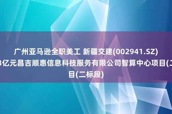 广州亚马逊全职美工 新疆交建(002941.SZ)中标13亿元昌吉顺惠信息科技服务有限公司智算中心项目(二标段)