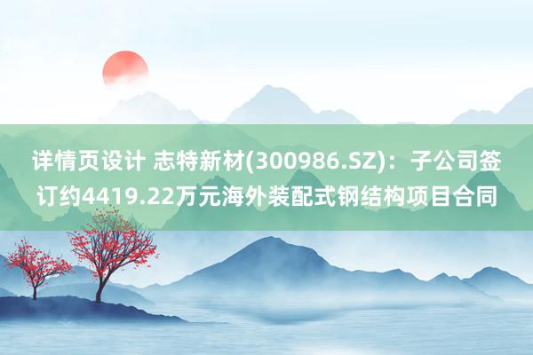 详情页设计 志特新材(300986.SZ)：子公司签订约4419.22万元海外装配式钢结构项目合同