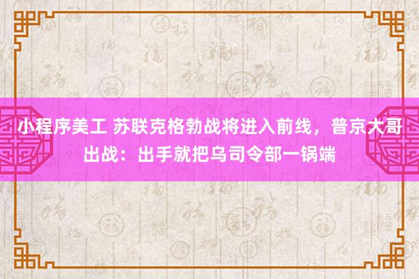 小程序美工 苏联克格勃战将进入前线，普京大哥出战：出手就把乌司令部一锅端