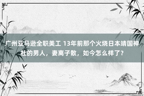 广州亚马逊全职美工 13年前那个火烧日本靖国神社的男人，妻离子散，如今怎么样了？