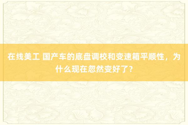 在线美工 国产车的底盘调校和变速箱平顺性，为什么现在忽然变好了？