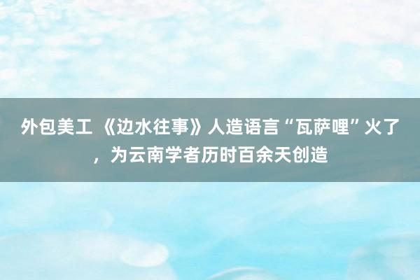 外包美工 《边水往事》人造语言“瓦萨哩”火了，为云南学者历时百余天创造