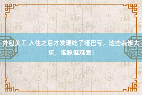 外包美工 入住之后才发现吃了哑巴亏，这些装修大坑，谁踩谁难受！