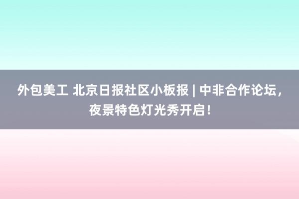 外包美工 北京日报社区小板报 | 中非合作论坛，夜景特色灯光秀开启！