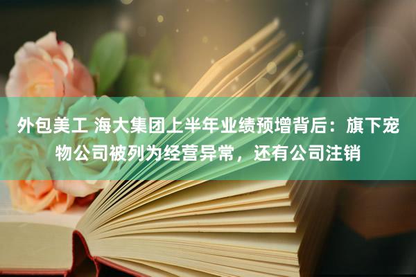 外包美工 海大集团上半年业绩预增背后：旗下宠物公司被列为经营异常，还有公司注销