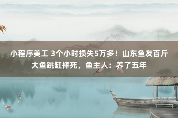 小程序美工 3个小时损失5万多！山东鱼友百斤大鱼跳缸摔死，鱼主人：养了五年