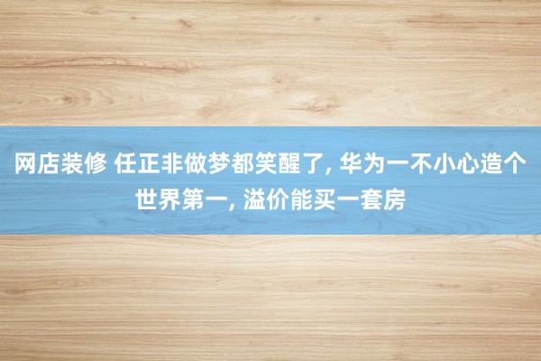 网店装修 任正非做梦都笑醒了, 华为一不小心造个世界第一, 溢价能买一套房