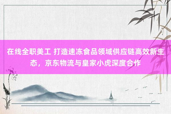 在线全职美工 打造速冻食品领域供应链高效新生态，京东物流与皇家小虎深度合作